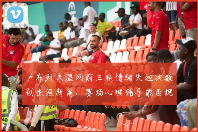 卢布列夫温网前三轮情绪失控次数创生涯新高，赛场心理辅导能否挽回颓势