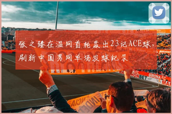 张之臻在温网首轮轰出23记ACE球，刷新中国男网单场发球纪录