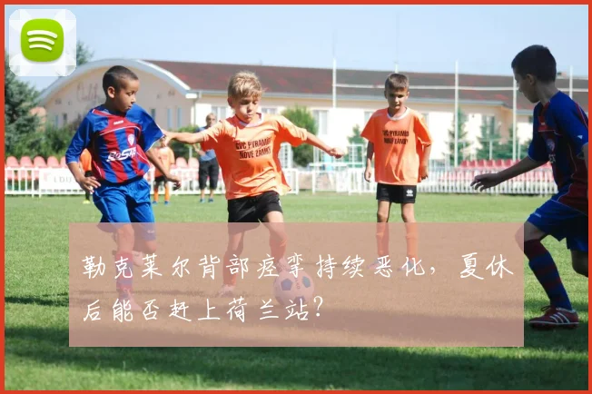 勒克莱尔背部痉挛持续恶化，夏休后能否赶上荷兰站？