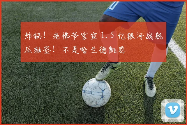 炸锅！老佛爷官宣 1.5 亿银河战舰压轴签！不是哈兰德凯恩