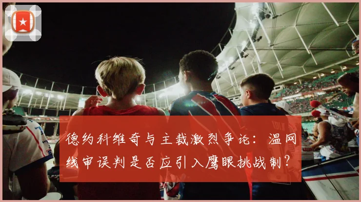 德约科维奇与主裁激烈争论：温网线审误判是否应引入鹰眼挑战制？