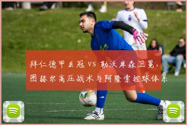 拜仁德甲丢冠 vs 勒沃库森卫冕，图赫尔高压战术与阿隆索控球体系对比