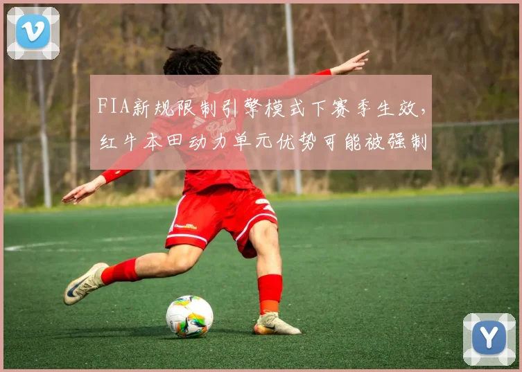 FIA新规限制引擎模式下赛季生效，红牛本田动力单元优势可能被强制削弱
