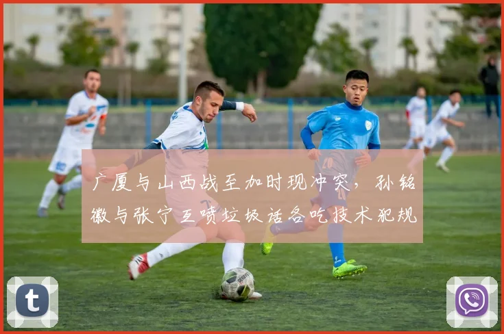 广厦与山西战至加时现冲突，孙铭徽与张宁互喷垃圾话各吃技术犯规