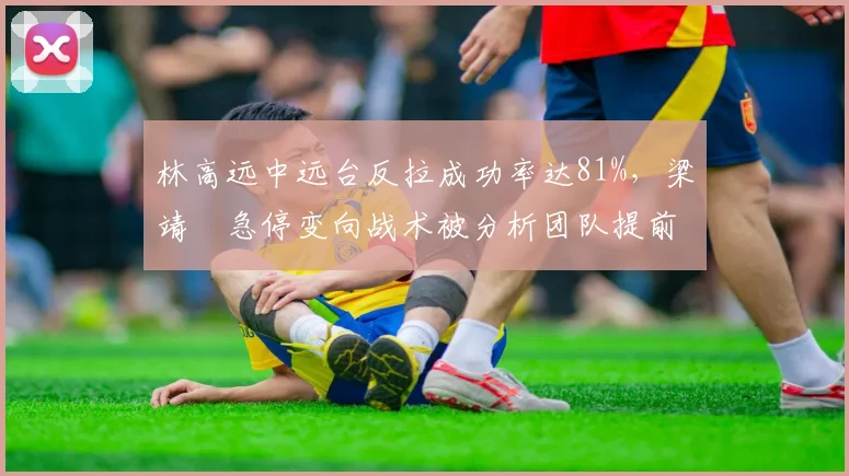 林高远中远台反拉成功率达81%，梁靖崑急停变向战术被分析团队提前破解
