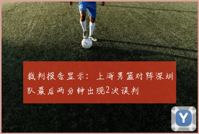 裁判报告显示：上海男篮对阵深圳队最后两分钟出现2次误判